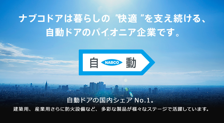 ナブコドアは暮らしの”快適”を支え続ける、自動ドアのパイオニア企業です。自動ドアの国内シェアNo.1。建築用、産業用さらに防火設備など、多彩な製品が様々なステージで活躍しています。